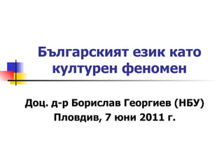 Българският език като културен феномен Доц. д-р Борислав Георгиев (НБУ) Пловдив, 7 юни 2011 г. 