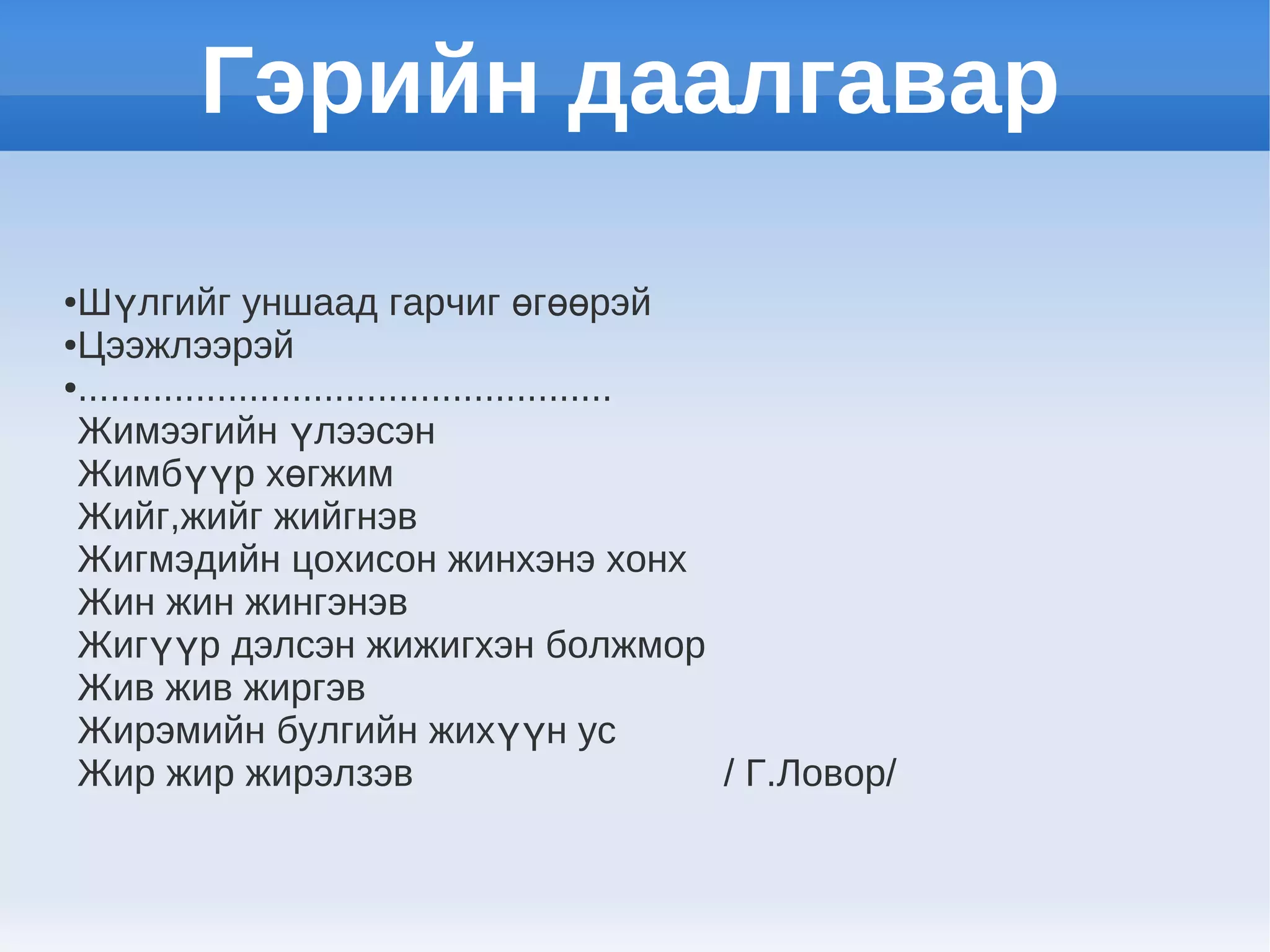 Гэрийн даалгавар

●Шүлгийг уншаад гарчиг өгөөрэй
●Цээжлээрэй

●..................................................

 Жимээгийн үлээсэн
 Жимбүүр хөгжим
 Жийг,жийг жийгнэв
 Жигмэдийн цохисон жинхэнэ хонх
 Жин жин жингэнэв
 Жигүүр дэлсэн жижигхэн болжмор
 Жив жив жиргэв
 Жирэмийн булгийн жихүүн ус
 Жир жир жирэлзэв                                   / Г.Ловор/
 