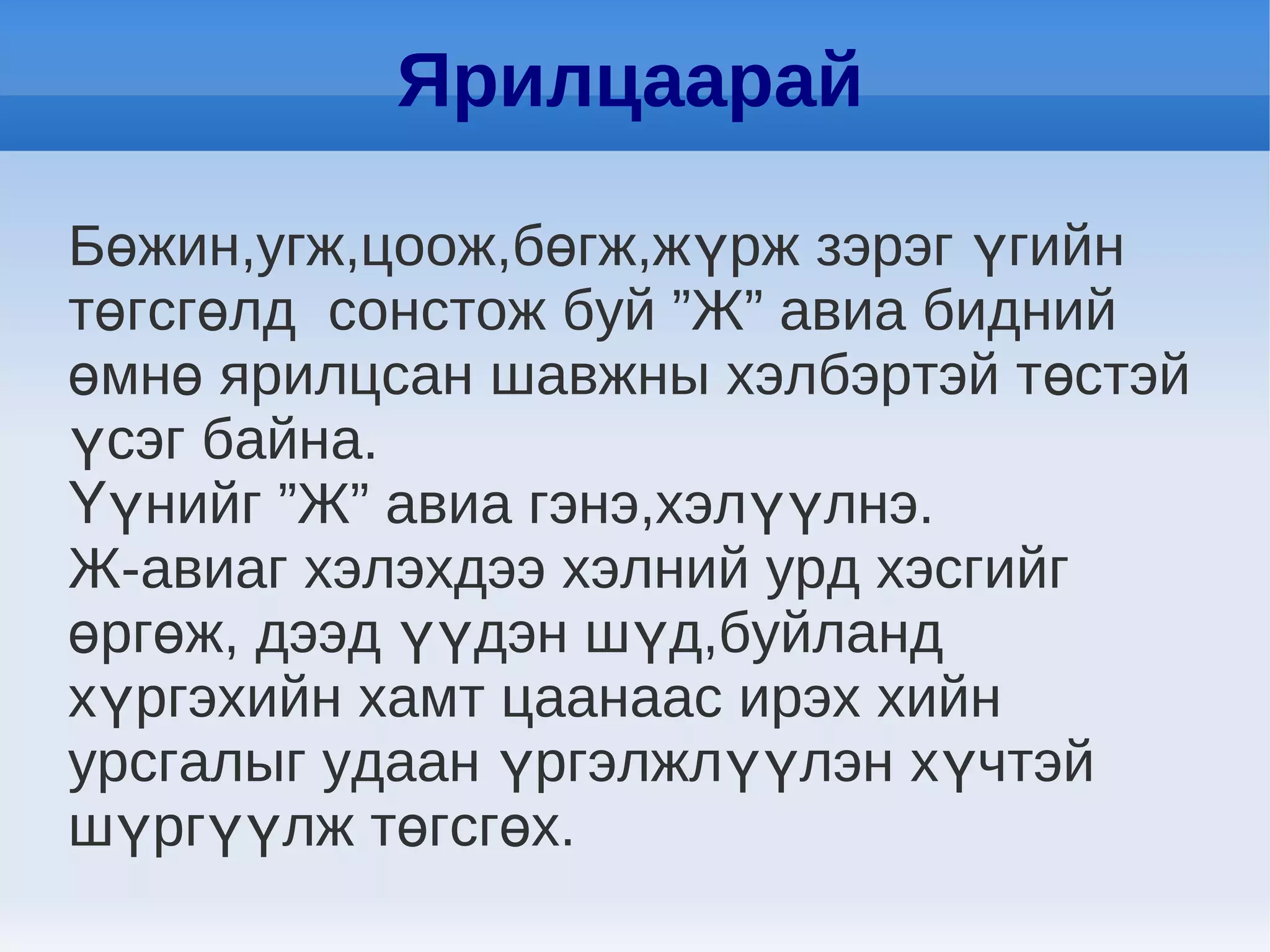 Ярилцаарай

Бөжин,угж,цоож,бөгж,жүрж зэрэг үгийн
төгсгөлд сонстож буй ”Ж” авиа бидний
өмнө ярилцсан шавжны хэлбэртэй төстэй
үсэг байна.
Үүнийг ”Ж” авиа гэнэ,хэлүүлнэ.
Ж-авиаг хэлэхдээ хэлний урд хэсгийг
өргөж, дээд үүдэн шүд,буйланд
хүргэхийн хамт цаанаас ирэх хийн
урсгалыг удаан үргэлжлүүлэн хүчтэй
шүргүүлж төгсгөх.
 