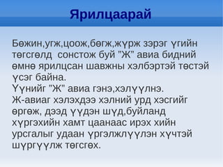 Ярилцаарай

Бөжин,угж,цоож,бөгж,жүрж зэрэг үгийн
төгсгөлд сонстож буй ”Ж” авиа бидний
өмнө ярилцсан шавжны хэлбэртэй төстэй
үсэг байна.
Үүнийг ”Ж” авиа гэнэ,хэлүүлнэ.
Ж-авиаг хэлэхдээ хэлний урд хэсгийг
өргөж, дээд үүдэн шүд,буйланд
хүргэхийн хамт цаанаас ирэх хийн
урсгалыг удаан үргэлжлүүлэн хүчтэй
шүргүүлж төгсгөх.
 