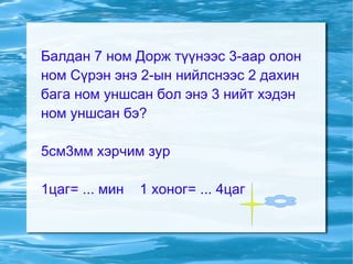 Балдан 7 ном Дорж түүнээс 3-аар олон ном Сүрэн энэ 2-ын нийлснээс 2 дахин бага ном уншсан бол энэ 3 нийт хэдэн ном уншсан бэ? 5см3мм хэрчим зур 1цаг= ... мин  1 хоног= ... 4цаг 