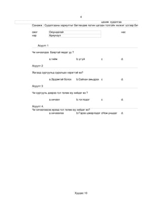 4
                                                                                                                     цахим  судалгаа
                       Санамж : Судалгааны хариултыг бөглөхдөө латин цагаан толгойн жижиг үсгээр бичнэ . 

                 овог             Оюундалай                                                                 нас
                 нэр              Ариунзул


                       Асуулт 1

                 Чи хичээлдээ  баяртай явдаг уу ?

                                  a.тийм                       b.үгүй                   c                   d.

                 Асуулт 2

                 Яагаад сургуульд суралцах хэрэгтэй вэ?

                                  a.Эрдэмтэй болох             b.Сайхан амьдрах c                           d.

                 Асуулт 3

                 Чи сургууль дээрээ гол төлөв юу хийдэг вэ ?

                                  a.хичээл                     b.тоглодог               c                   d.

                 Асуулт 4.
                 Чи хичээлээсээ ирээд гол төлөв юу хийдэг вэ?
                              a.хичэээлээ          b.Гэрээ цэвэрлэдэг cНом уншдаг                           d.




                                                             Хуудас 10
 
