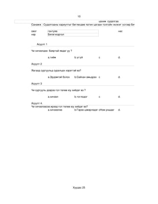 10
                                                                                                                     цахим  судалгаа
                       Санамж : Судалгааны хариултыг бөглөхдөө латин цагаан толгойн жижиг үсгээр бичнэ . 

                 овог             гантуяа                                                                   нас
                 нэр              Билэгжаргал


                       Асуулт 1

                 Чи хичээлдээ  баяртай явдаг уу ?

                                  a.тийм                       b.үгүй                   c                   d.

                 Асуулт 2

                 Яагаад сургуульд суралцах хэрэгтэй вэ?

                                  a.Эрдэмтэй болох             b.Сайхан амьдрах c                           d.

                 Асуулт 3

                 Чи сургууль дээрээ гол төлөв юу хийдэг вэ ?

                                  a.хичээл                     b.тоглодог               c                   d.

                 Асуулт 4.
                 Чи хичээлээсээ ирээд гол төлөв юу хийдэг вэ?
                              a.хичэээлээ          b.Гэрээ цэвэрлэдэг cНом уншдаг                           d.




                                                             Хуудас 25
 