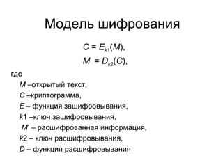 Модель шифрования   C  =  E k 1 ( M ),   M ’ =  D k 2 ( C ), где M   –открытый текст, C   –криптограмма, E  – функция зашифровывания, k 1 –ключ зашифровывания,   M ’ – расшифрованная информация, k 2 – ключ расшифровывания, D  – функция расшифровывания 