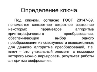 Определение ключа Под ключом, согласно ГОСТ 28147-89, понимается конкретное секретное состояние некоторых параметров алгоритма криптографического преобразования, обеспечивающее выбор одного преобразования из совокупности всевозможных для данного алгоритма преобразований, т.е. ключ – это уникальный элемент, с помощью которого можно варьировать результат работы алгоритма шифрования. 