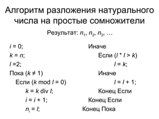 Алгоритм разложения натурального числа на простые сомножители i  =  0 ; k   =  n ; l  =2; Пока ( k   ≠ 1) Если ( k  mod  l  = 0 ) k  =  k  div  l ; i  =  i  + 1; n i  =  l ;  Результат:  n 1 ,  n 2 ,  n 3 , … Иначе Если ( l   *  l   >  k ) l   =  k ; Иначе l   =  l  + 1; Конец Если Конец Если Конец Пока 