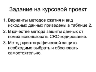 Задание на курсовой проект Варианты методов сжатия и вид исходных данных приведены в таблице 2. В качестве метода защиты данных от помех использовать  CRC -кодирование. Метод криптографической защиты необходимо выбрать и обосновать самостоятельно. 