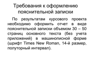 Требования к оформлению пояснительной записки По результатам курсового проекта необходимо оформить отчет в виде пояснительной записки объемом 30 – 50 страниц основного текста (без учета приложений) в машинописной форме (шрифт  Times New Roman , 14-й размер, полуторный интервал). 