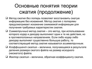 Основные понятия теории сжатия (продолжение) Метод сжатия  без потерь  позволяет восстановить сжатую информацию без искажений. Метод сжатия  с потерями  предусматривает искажение сжимаемой информации для получения требуемых характеристик сжатия. Симметричный  метод сжатия – это метод, при использовании которого кодер и декодер выполняют одни и те же действия, но в противоположных направлениях. Если либо кодер либо декодер выполняет существенно большую работу, то соответствующий метод сжатия называется  асимметричным . Коэффициент сжатия  – величина, получающаяся в результате деления размера сжатого файла на размер исходного (несжатого) файла. Фактор сжатия  – величина, обратная коэффициенту сжатия. 