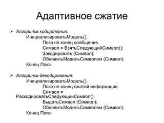 Адаптивное сжатие Алгоритм кодирования: ИнициализироватьМодель(); Пока не конец сообщения Символ = ВзятьСледующийСимвол(); Закодировать (Символ); ОбновитьМодельСимволом (Символ); Конец Пока Алгоритм декодирования: ИнициализироватьМодель(); Пока не конец сжатой информации Символ =  РаскодироватьСледующийСимвол(); ВыдатьСимвол (Символ); ОбновитьМодельСимволом (Символ); Конец Пока 