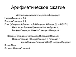 Арифметическое сжатие Алгоритм арифметического кодирования: НижняяГраница = 0.0; ВерхняяГраница= 1.0; Пока ((ОчереднойСимвол = ДайОчереднойСимвол()) != КОНЕЦ)  Интервал = ВерхняяГраница - НижняяГраница;  ВерхняяГраница = НижняяГраница + Интервал *  ВерхняяГраницаИнтервалаДля(ОчереднойСимвол); НижняяГраница = НижняяГраница + Интервал * НижняяГраницаИнтервалаДля(ОчереднойСимвол); Конец Пока  Выдать (НижняяГраница) 