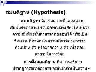 สมมติฐาน  (Hypothesis) สมมติฐาน  คือ ข้อความที่แสดงความสัมพันธ์ของตัวแปรในลักษณะที่แสดงให้เห็นว่า ความสัมพันธ์นั้นสามารถทดสอบได้ หรือเป็นข้อความที่คาดคะเนความเกี่ยวข้องระหว่างตัวแปร  2  ตัว หรือมากกว่า  2  ตัว เพื่อตอบคำถามในการวิจัย การตั้งสมมติฐาน  คือ การอธิบายปรากฏการณ์ที่ต้องการ จะยืนยันว่าเป็นความจริง และสมมติฐานนั้นสามารถพิสูจน์ได้ คือ การทดสอบโดยวิธีการทางสถิติ ซึ่งสมมติฐานอาจผิดหรือถูกก็ได้ หรือถ้าพบว่าบกพร่องก็สามารถเปลี่ยนแปลงได้ 