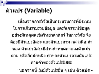ตัวแปร  (Variable)  เนื่องจากการวิจัยเป็นกระบวนการที่มีระบบในการเก็บรวบรวมข้อมูล และวิเคราะห์ข้อมูลอย่างมีเหตุผลเชิงวิทยาศาสตร์   ในการวิจัย จึงต้องมีตัวแปรอิสระ และตัวแปรตาม กล่าวคือ ค่าของ   ตัวแปรอิสระมีส่วนกำหนดค่าของตัวแปรตาม หรืออีกนัยหนึ่ง ค่าของตัวแปรตามผันแปรตามค่าของตัวแปรอิสระ นอกจากนี้ ยังมีตัวแปรอื่น ๆ เช่น  ตัวแปรภายนอก   (extraneous variables)   และ ตัวแปรระหว่างกลาง  (intervening variable) 