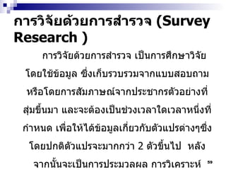 การวิจัยด้วยการสำรวจ  (Survey Research ) การวิจัยด้วยการสำรวจ เป็นการศึกษาวิจัยโดยใช้ข้อมูล ซึ่งเก็บรวบรวมจากแบบสอบถาม หรือโดยการสัมภาษณ์จากประชากรตัวอย่างที่สุ่มขึ้นมา และจะต้องเป็นช่วงเวลาใดเวลาหนึ่งที่กำหนด เพื่อให้ได้ข้อมูลเกี่ยวกับตัวแปรต่างๆซึ่งโดยปกติตัวแปรจะมากกว่า  2  ตัวขึ้นไป  หลังจากนั้นจะเป็นการประมวลผล การวิเคราะห์ข้อมูลเพื่อศึกษาแบบแผนความสัมพันธ์ของตัวแปรต่างๆ และรายงานผลการศึกษา 