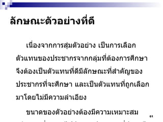 ลักษณะตัวอย่างที่ดี เนื่องจากการสุ่มตัวอย่าง เป็นการเลือกตัวแทนของประชากรจากกลุ่มที่ต้องการศึกษา จึงต้องเป็นตัวแทนที่ดีมีลักษณะที่สำคัญของประชากรที่จะศึกษา และเป็นตัวแทนที่ถูกเลือกมาโดยไม่มีความลำเอียง ขนาดของตัวอย่างต้องมีความเหมาะสมเพียงพอที่จะอ้างไปถึงกลุ่มประชากรที่ศึกษาได้ การเลือกขนาดตัวอย่างจึงต้องใช้หลักวิชาที่ถูกต้อง 