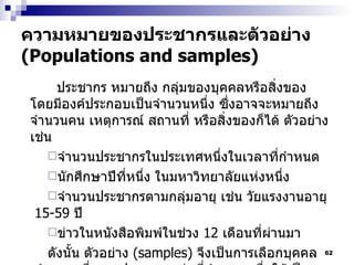 ความหมายของประชากรและตัวอย่าง  (Populations and samples) ประชากร หมายถึง กลุ่มของบุคคลหรือสิ่งของ โดยมีองค์ประกอบเป็นจำนวนหนึ่ง ซึ่งอาจจะหมายถึง จำนวนคน เหตุการณ์ สถานที่ หรือสิ่งของก็ได้ ตัวอย่างเช่น จำนวนประชากรในประเทศหนึ่งในเวลาที่กำหนด นักศึกษาปีที่หนึ่ง ในมหาวิทยาลัยแห่งหนึ่ง จำนวนประชากรตามกลุ่มอายุ เช่น วัยแรงงานอายุ  15-59  ปี ข่าวในหนังสือพิมพ์ในช่วง  12  เดือนที่ผ่านมา ดังนั้น ตัวอย่าง  (samples)   จึงเป็นการเลือกบุคคลจำนวนหนึ่งจากประชากรกลุ่มที่กำหนด เพื่อให้เป็นตัวแทนที่ดีที่สุด ในการศึกษาวิจัยเรื่องที่ต้องการ 