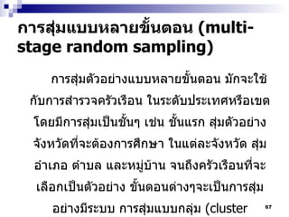 การสุ่มแบบหลายขั้นตอน   (multi-stage random sampling) การสุ่มตัวอย่างแบบหลายขั้นตอน มักจะใช้กับการสำรวจครัวเรือน ในระดับประเทศหรือเขต โดยมีการสุ่มเป็นชั้นๆ เช่น ชั้นแรก สุ่มตัวอย่างจังหวัดที่จะต้องการศึกษา ในแต่ละจังหวัด สุ่มอำเภอ ตำบล และหมู่บ้าน จนถึงครัวเรือนที่จะเลือกเป็นตัวอย่าง ขั้นตอนต่างๆจะเป็นการสุ่มอย่างมีระบบ การสุ่มแบบกลุ่ม  (cluster sampling)   บางครั้งก็เป็นส่วนหนึ่งของการสุ่มหลายขั้นตอน 