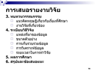 การเสนอรายงานวิจัย 3.  ทบทวนวรรณกรรม  แนวคิดทฤษฎีเกี่ยวกับเรื่องที่ศึกษา งานวิจัยที่เกี่ยวข้อง 4.  ระเบียบวิธีวิจัย แหล่งที่มาของข้อมูล ขนาดตัวอย่าง การเก็บรวบรวมข้อมูล การวิเคราะห์ข้อมูล ระยะเวลาในการทำวิจัย 5.  ผลการศึกษา 6.  สรุปและข้อเสนอแนะ 