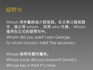 Whom 用作動詞或介詞受詞。在日常口語英語中，很少用 whom ，而用 who 代替。 Whom 僅用在正式的疑問句中。 Whom did you see? I saw George. To whom should I talk? The secretary. Whose 詢問有關所屬物。 Whose book did you borrow? David’s. Whose key is this? It’s mine. 
