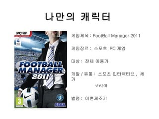 나만의 캐릭터 게임제목 : FootBall Manager 2011 게임장르 :  스포츠  PC 게임 대상 :  전체 이용가 개발 / 유통 :  스포츠 인터렉티브 ,  세가 코리아 별명 :  이혼제조기 