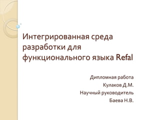 Интегрированная среда
разработки для
функционального языка Refal

                 Дипломная работа
                       Кулаков Д.М.
              Научный руководитель
                         Баева Н.В.
 