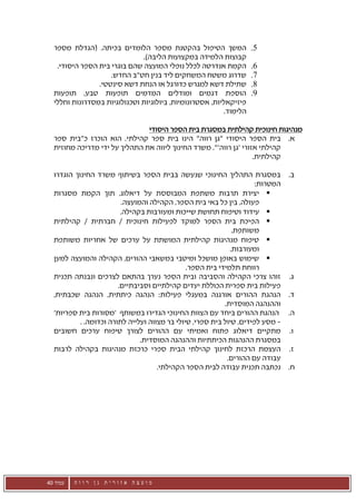 ‫המשך הטיפול בהקטנת מספר הלומדים בכיתה. (הגדלת מספר‬               ‫5.‬
                              ‫קבוצות הלמידה במקצועות הליבה).‬
   ‫הקמת אנדרטה לכלל נופלי המועצה שהם בוגרי בית הספר היסודי.‬        ‫6.‬
                    ‫שדרוג משטח המשחקים ליד בנין חט"ב החדש.‬         ‫7.‬
                ‫שתילת דשא למגרש כדורגל או הנחת דשא סינטטי.‬         ‫8.‬
  ‫הוספת דגמים ומודלים המדמים תופעות טבע, תופעות‬                    ‫9.‬
  ‫פיזיקאליות, אסטרונומיות, ביולוגיות וטכנולוגיות במסדרונות וחללי‬
                                                         ‫הלימוד.‬

                               ‫מנהיגות חינוכית קהילתית במסגרת בית הספר היסודי‬
  ‫א. בית הספר היסודי "גן רווה" הינו בית ספר קהילתי. הוא הוכרז כ"בית ספר‬
  ‫קהילתי אזורי 'גן רווה'". משרד החינוך ליווה את התהליך על ידי מדריכה מחוזית‬
                                                                   ‫קהילתית.‬

  ‫במסגרת התהליך החינוכי שנעשה בבית הספר בשיתוף משרד החינוך הוגדרו‬               ‫ב.‬
                                                                      ‫המטרות:‬
  ‫‪ ‬יצירת תרבות משתפת המבוססת על דיאלוג, תוך הקמת מסגרות‬
                         ‫פעולה, בין כל באי בית הספר, הקהילה והמועצה.‬
                         ‫‪ ‬עידוד וטיפוח תחושת שייכות ומעורבות בקהילה.‬
  ‫‪ ‬הפיכת בית הספר למוקד לפעילות חינוכית / חברתית / קהילתית‬
                                                              ‫משותפת.‬
  ‫‪ ‬טיפוח מנהיגות קהילתית המושתת על ערכים של אחריות משותפת‬
                                                             ‫ומעורבות.‬
  ‫‪ ‬שימוש באופן מושכל ומיטבי במשאבי ההורים, הקהילה והמועצה למען‬
                                               ‫רווחת תלמידי בית הספר.‬
  ‫זוהו צרכי הקהילה והסביבה ובית הספר נערך בהתאם לצרכים ונבנתה תכנית‬             ‫ג.‬
                        ‫פעילות בית ספרית הכוללת יעדים קהילתיים וסביבתיים.‬
  ‫הנהגת ההורים אורגנה במעגלי פעילות: הנהגה כיתתית, הנהגה שכבתית,‬                ‫ד.‬
                                                           ‫וההנהגה המוסדית.‬
  ‫הנהגת ההורים ביחד עם הצוות החינוכי הגדירו במשותף 'מסורות בית ספריות'‬          ‫ה.‬
           ‫– מסע לפידים, טיול בית ספרי, טיולי בר מצווה ועלייה לתורה וכדומה. .‬
  ‫מתקיים דיאלוג פתוח ואמיתי עם ההורים לצורך טיפוח ערכים חשובים‬                  ‫ו.‬
                               ‫במסגרת ההנהגות הכיתתיות וההנהגה המוסדית.‬
  ‫העצמת הרכזת לחינוך קהילתי הבית ספרי כרכזת מנהיגות בקהילה לרבות‬                ‫ז.‬
                                                            ‫עבודה עם ההורים.‬
                                     ‫נכתבה תכנית עבודה לבית הספר הקהילתי.‬       ‫ח.‬




‫עמוד 04‬   ‫מועצה אזורית גן רווה‬
 