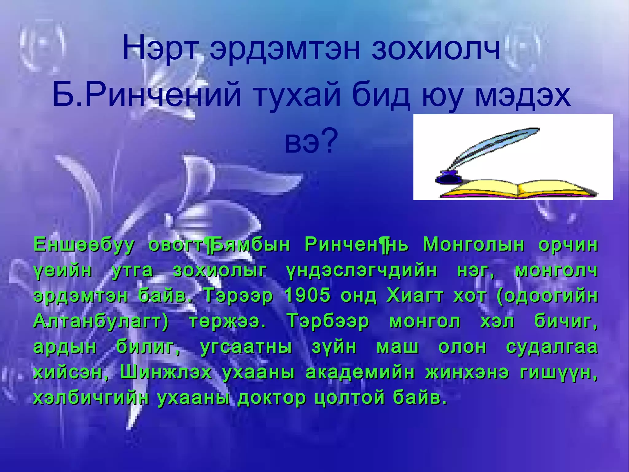 Нэрт эрдэмтэн зохиолч Б.Ринчений тухай бид юу мэдэх вэ? Еншөөбуу овогт Бямбын Ринчен нь Монголын орчин үеийн утга зохиолыг үндэслэгчдийн нэг, монголч эрдэмтэн байв. Тэрээр 1905 онд Хиагт хот (одоогийн Алтанбулагт) төржээ. Тэрбээр монгол хэл бичиг, ардын билиг, угсаатны зүйн маш олон судалгаа хийсэн, Шинжлэх ухааны академийн жинхэнэ гишүүн, хэлбичгийн ухааны доктор цолтой байв. 