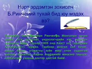 Нэрт эрдэмтэн зохиолч Б.Ринчений тухай бид юу мэдэх вэ? Еншөөбуу овогт Бямбын Ринчен нь Монголын орчин үеийн утга зохиолыг үндэслэгчдийн нэг, монголч эрдэмтэн байв. Тэрээр 1905 онд Хиагт хот (одоогийн Алтанбулагт) төржээ. Тэрбээр монгол хэл бичиг, ардын билиг, угсаатны зүйн маш олон судалгаа хийсэн, Шинжлэх ухааны академийн жинхэнэ гишүүн, хэлбичгийн ухааны доктор цолтой байв. 