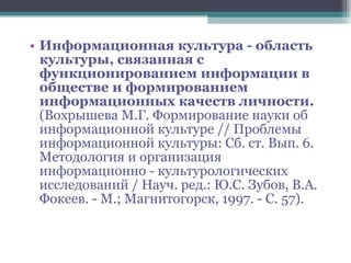 Информационная культура - область культуры, связанная с функционированием информации в обществе и формированием информационных качеств личности. (Вохрышева М.Г. Формирование науки об информационной культуре // Проблемы информационной культуры: Сб. ст. Вып. 6. Методология и организация информационно - культурологических исследований / Науч. ред.: Ю.С. Зубов, В.А. Фокеев. - М.; Магнитогорск, 1997. - С. 57). 