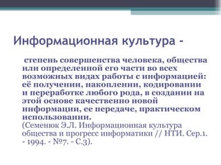 Информационная культура - степень совершенства человека, общества или определенной его части во всех возможных видах работы с информацией: её получении, накоплении, кодировании и переработке любого рода, в создании на этой основе качественно новой информации, ее передаче, практическом использовании. (Семенюк Э.Л. Информационная культура общества и прогресс информатики // НТИ. Сер.1. - 1994. - №7. - С.3). 