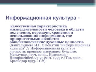 Информационная культура - качественная характеристика жизнедеятельности человека в области получения, передачи, хранения и использования информации, где приоритетными являются общечеловеческие духовные ценности. (Хангельдиева И.Г. О понятии "информационная культура" // Информационная культура личности: прошлое, настоящее, будущее: Междунар. науч. конф., Краснодар - Новороссийск, 23-25 сент. 1993 г.: Тез. докл. - Краснодар 1993. - С.2). 