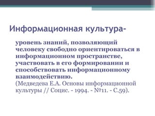 Информационная культура- уровень знаний, позволяющий человеку свободно ориентироваться в информационном пространстве, участвовать в его формировании и способствовать информационному взаимодействию. (Медведева Е.А. Основы информационной культуры // Социс. - 1994. - №11. - С.59). 