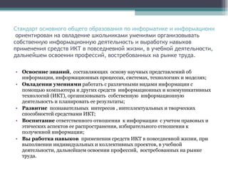 Стандарт основного общего образования по информатике и информационным технологиям  ориентирован на овладение школьниками умениями организовывать собственную информационную деятельность и выработку навыков применения средств ИКТ в повседневной жизни, в учебной деятельности, дальнейшем освоении профессий, востребованных на рынке труда. Освоение знаний ,  составляющих  основу научных представлений об информации, информационных процессах, системах, технологиях и моделях; Овладения умениями  работать с различными видами информации с помощью компьютера и других средств  информационных и коммуникативных технологий (ИКТ), организовывать  собственную  информационную деятельность и планировать ее результаты; Развитие  познавательных  интересов , интеллектуальных и творческих способностей средствами ИКТ; Воспитание  ответственного отношения  к информации  с учетом правовых и этических аспектов ее распространения, избирательного отношения к полученной информации; Вы работка навыков  применения средств ИКТ в повседневной жизни, при выполнении индивидуальных и коллективных проектов, в учебной  деятельности, дальнейшем освоении профессий,  востребованных на рынке труда. 