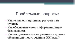 Проблемные вопросы: Какие информационные ресурсы нам нужны? Как обеспечить свою информационную безопасность  Как вы думаете какими умениями должен обладать личность ученика  XXI  века? 