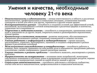 Умения и качества, необходимые человеку 21-го века Ответственность и адаптивность  – личная ответственность и гибкость в различных межличностных, профессиональных и социальных ситуациях, установление высоких стандартов и целей для себя и для других, терпимость к другим точкам зрения. Коммуникативные умения  – способность к созданию условий для эффективной устной, письменной, мультимедийной и сетевой коммуникации в различных формах и контекстах, управление ею и понимание ее  Творчество и любознательность  – способность к саморазвитию, применению новых идей и доведению их до других людей, открытость новым и разнообразным перспективам, точкам зрения. Критическое и системное мышление  - развитие мышления, обуславливающего совершение обоснованного выбора; понимание взаимосвязей в сложных системах. Умения работать с информацией и медиасредствами  – умение находить, анализировать, управлять, интегрировать, оценивать и создавать информацию в разных формах и различными способами  Межличностное взаимодействие и сотрудничество  – способность работать в команде, быть лидером; принимать на себя разные роли и обязанности; продуктивно работать в коллективе; умение сопереживать; уважать различные мнения. Умения ставить и решать проблемы  – способность выявлять, анализировать и решать проблемы. Направленность на саморазвитие  – осознание своих потребностей, мониторинг собственного понимания и обучения; поиск и размещение соответствующих ресурсов; перенос информации и надпредметных умений из одной области знаний в другую. Социальная ответственность  – способность действовать в интересах сообщества; этично себя вести в межличностном, профессиональном и социальном контекстах. 