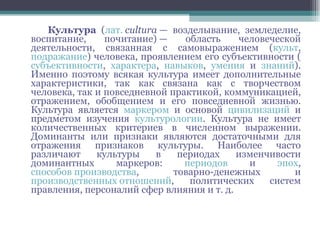 Культура  ( лат.   cultura  — возделывание, земледелие, воспитание, почитание) — область человеческой деятельности, связанная с самовыражением ( культ ,  подражание ) человека, проявлением его субъективности ( субъективности ,  характера ,  навыков ,  умения  и  знаний ). Именно поэтому всякая культура имеет дополнительные характеристики, так как связана как с творчеством человека, так и повседневной практикой, коммуникацией, отражением, обобщением и его повседневной жизнью. Культура является  маркером  и основой  цивилизаций  и предметом изучения  культурологии . Культура не имеет количественных критериев в численном выражении. Доминанты или признаки являются достаточными для отражения признаков культуры. Наиболее часто различают культуры в периодах изменчивости доминантных маркеров:  периодов  и  эпох ,  способов производства , товарно-денежных и  производственных отношений , политических систем правления, персоналий сфер влияния и т. д. 