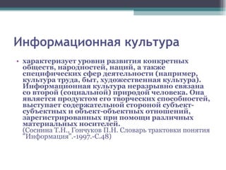 Информационная культура характеризует уровни развития конкретных обществ, народностей, наций, а также специфических сфер деятельности (например, культура труда, быт, художественная культура). Информационная культура неразрывно связана со второй (социальной) природой человека. Она является продуктом его творческих способностей, выступает содержательной стороной субъект-субъектных и объект-объектных отношений, зарегистрированных при помощи различных материальных носителей.  (Соснина Т.Н., Гончуков П.Н. Словарь трактовки понятия "Информация".-1997.-С.48) 