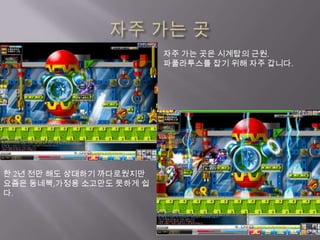 자주 가는 곳자주 가는 곳은 시계탑의 근원.파풀라투스를 잡기 위해 자주 갑니다.한 2년 전만 해도 상대하기 까다로웠지만 요즘은 동네북,가정용 소고만도 못하게 쉽다.