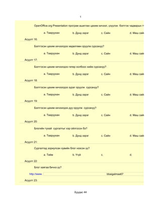 1


       OpenOffice.org Presentation програм ашиглан цахим хичээл, үзүүлэн бэлтгэх чадварын түвшин хэр вэ?

                 a. Тааруухан       b. Дунд зэрэг         c. Сайн               d. Маш сайн

Асуулт 16:

       Бэлтгэсэн цахим хичээлдээ хөдөлгөөн оруулж сурсануу?

                 a. Тааруухан       b. Дунд зэрэг         c. Сайн               d. Маш сайн

Асуулт 17:

       Бэлтгэсэн цахим хичээлдээ гипер холбоос хийж сурсануу?

                 a. Тааруухан       b. Дунд зэрэг         c. Сайн               d. Маш сайн

Асуулт 18:

       Бэлтгэсэн цахим хичээлдээ зураг оруулж сурсануу?

                 a. Тааруухан       b. Дунд зэрэг         c. Сайн               d. Маш сайн

Асуулт 19:

       Бэлтгэсэн цахим хичээлдээ дуу оруулж сурсануу?

                 a. Тааруухан       b. Дунд зэрэг         c. Сайн               d. Маш сайн

Асуулт 20:

       Блогийн тухай сургалтыг хэр ойлгосон бэ?

                 a. Тааруухан       b. Дунд зэрэг         c. Сайн               d. Маш сайн

Асуулт 21:

       Сургалтад зориулсан хувийн блог нээсэн үү?

                 a. Тийм            b. Үгүй               c.                    d.

Асуулт 22:

       Блог хаягаа бичнэ үү?

   http://www.                                                  bbaigalmaa67

Асуулт 23:



                                     Хуудас 44
 