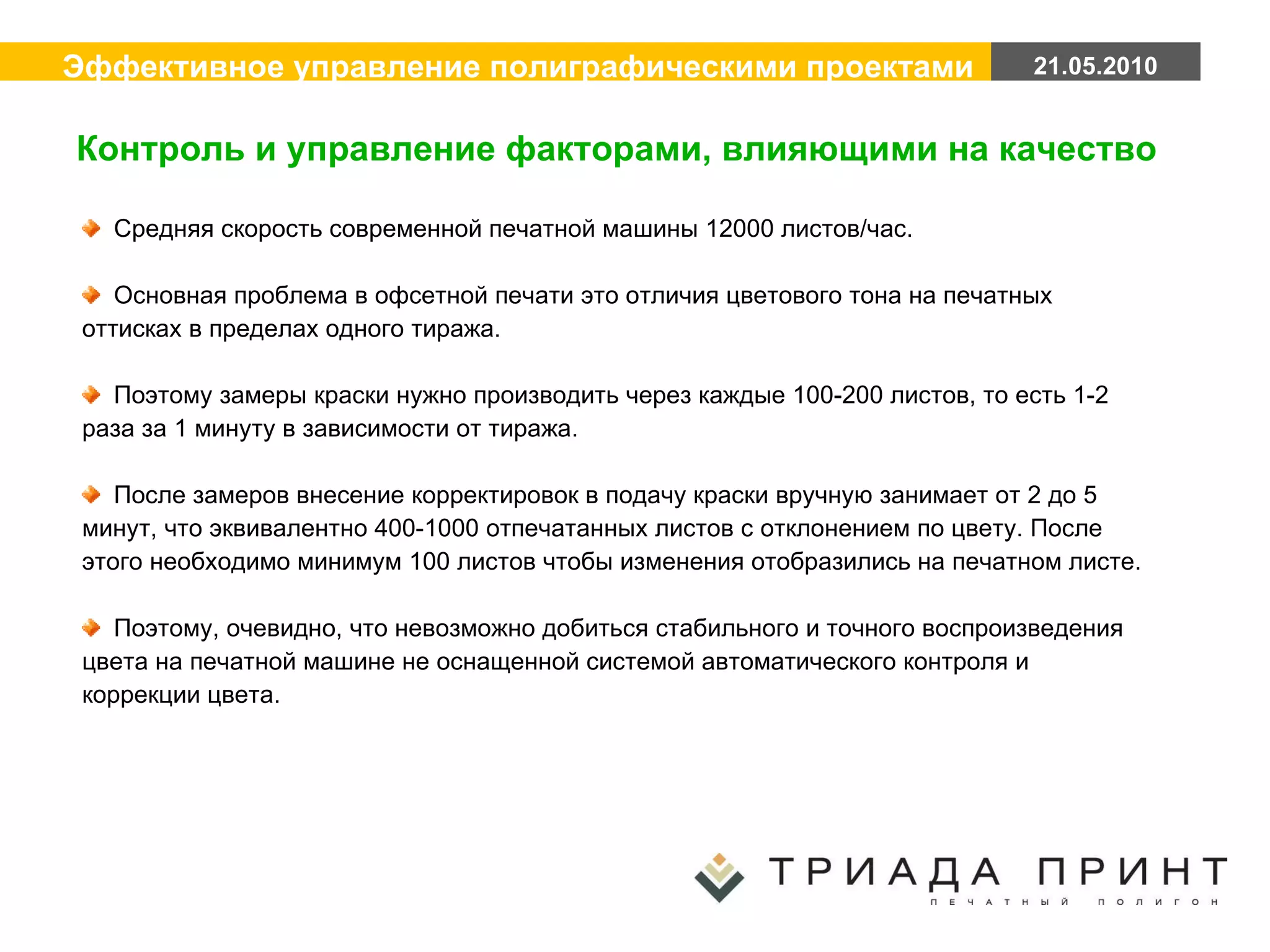 Средняя скорость современной печатной машины 12000 листов/час. Основная проблема в офсетной печати это отличия цветового тона на печатных оттисках в пределах одного тиража. Поэтому замеры краски нужно производить через каждые 100-200 листов, то есть 1-2 раза за 1 минуту в зависимости от тиража. После замеров внесение корректировок в подачу краски вручную занимает от 2 до 5 минут, что эквивалентно 400-1000 отпечатанных листов с отклонением по цвету. После этого необходимо минимум 100 листов чтобы изменения отобразились на печатном листе.  Поэтому, очевидно, что невозможно добиться стабильного и точного воспроизведения цвета на печатной машине не оснащенной системой автоматического контроля и коррекции цвета. Контроль и управление факторами, влияющими на качество 