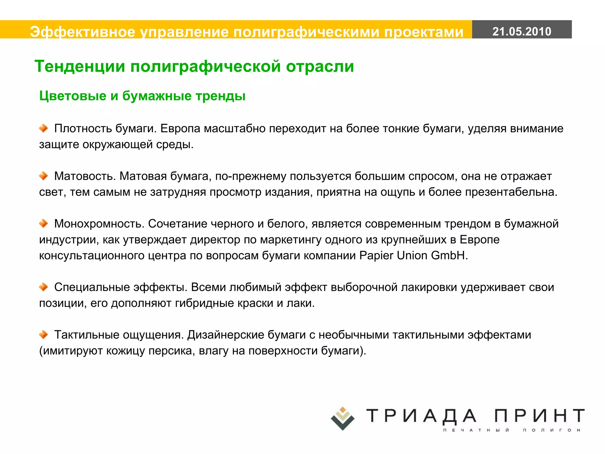 Цветовые и бумажные тренды Плотность бумаги. Европа масштабно переходит на более тонкие бумаги, уделяя внимание защите окружающей среды. Матовость. Матовая бумага, по-прежнему пользуется большим спросом, она не отражает свет, тем самым не затрудняя просмотр издания, приятна на ощупь и более презентабельна. Монохромность. Сочетание черного и белого, является современным трендом в бумажной индустрии, как утверждает директор по маркетингу одного из крупнейших в Европе консультационного центра по вопросам бумаги компании Papier Union GmbH. Специальные эффекты. Всеми любимый эффект выборочной лакировки удерживает свои позиции, его дополняют гибридные краски и лаки. Тактильные ощущения. Дизайнерские бумаги с необычными тактильными эффектами (имитируют кожицу персика, влагу на поверхности бумаги). Тенденции полиграфической отрасли 