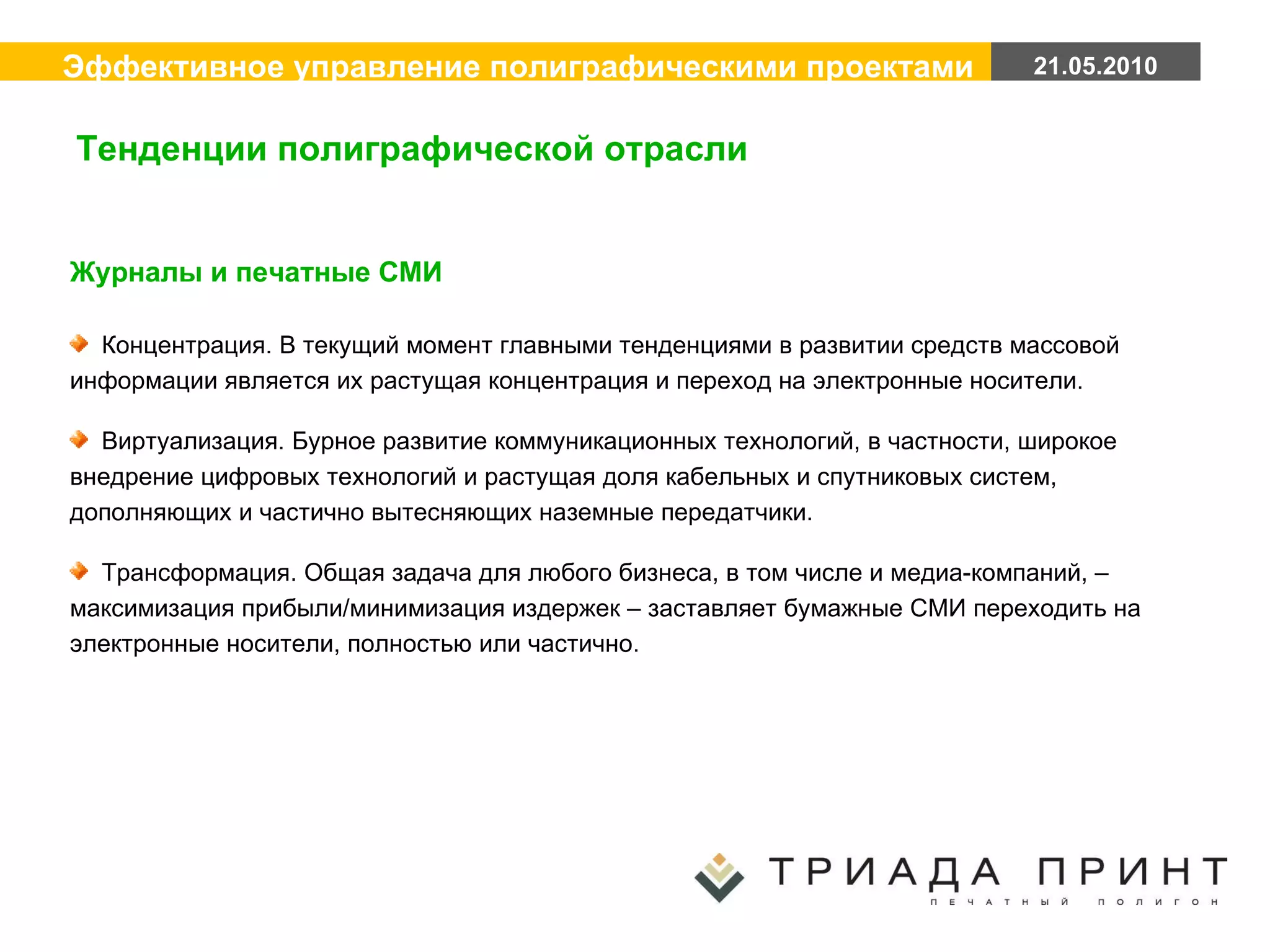 Журналы и печатные СМИ Концентрация. В текущий момент главными тенденциями в развитии средств массовой информации является их растущая концентрация и переход на электронные носители.  Виртуализация. Бурное развитие коммуникационных технологий, в частности, широкое внедрение цифровых технологий и растущая доля кабельных и спутниковых систем, дополняющих и частично вытесняющих наземные передатчики. Трансформация. Общая задача для любого бизнеса, в том числе и медиа-компаний, – максимизация прибыли/минимизация издержек – заставляет бумажные СМИ переходить на электронные носители, полностью или частично. Тенденции полиграфической отрасли 