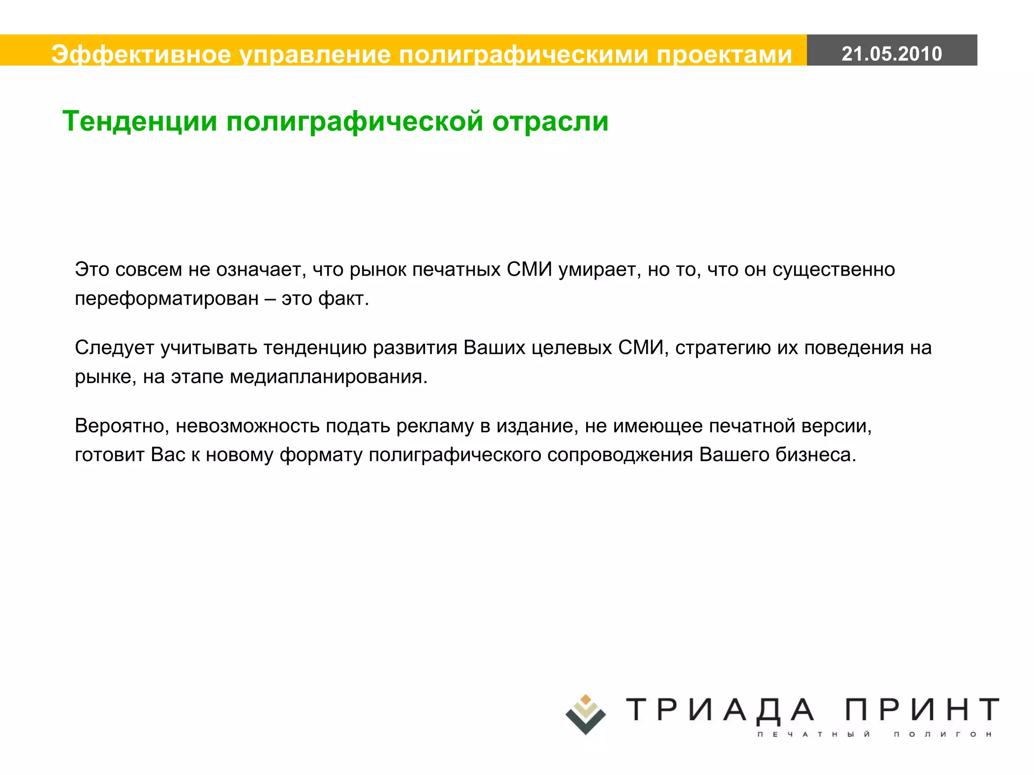 Это совсем не означает, что рынок печатных СМИ умирает, но то, что он существенно переформатирован – это факт. Следует учитывать тенденцию развития Ваших целевых СМИ, стратегию их поведения на рынке, на этапе медиапланирования. Вероятно, невозможность подать рекламу в издание, не имеющее печатной версии, готовит Вас к новому формату полиграфического сопроводжения Вашего бизнеса. Тенденции полиграфической отрасли 