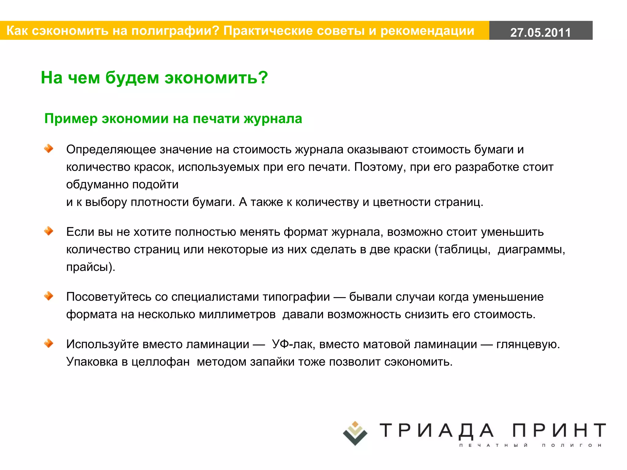 На чем будем экономить? Пример экономии на печати журнала Определяющее значение на стоимость журнала оказывают стоимость бумаги и количество красок, используемых при его печати. Поэтому, при его разработке стоит обдуманно подойти  и к выбору плотности бумаги. А также к количеству и цветности страниц. Если вы не хотите полностью менять формат журнала, возможно стоит уменьшить количество страниц или некоторые из них сделать в две краски (таблицы,  диаграммы, прайсы). Посоветуйтесь со специалистами типографии — бывали случаи когда уменьшение формата на несколько миллиметров  давали возможность снизить его стоимость. Используйте вместо ламинации —  УФ-лак, вместо матовой ламинации — глянцевую. Упаковка в целлофан  методом запайки тоже позволит сэкономить. 