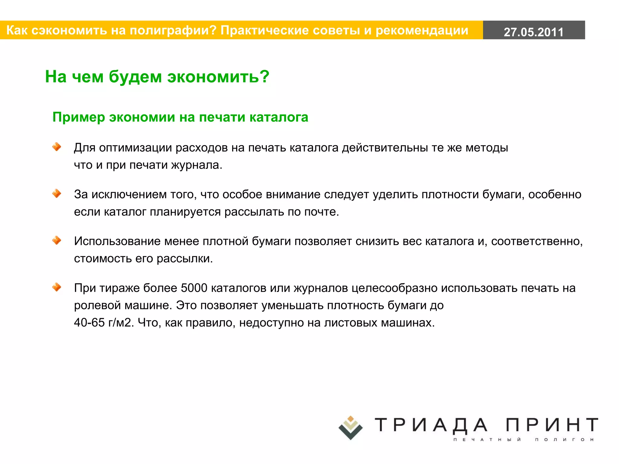 На чем будем экономить? Пример экономии на печати каталога Для оптимизации расходов на печать каталога действительны те же методы  что и при печати журнала. За исключением того, что особое внимание следует уделить плотности бумаги, особенно если каталог планируется рассылать по почте. Использование менее плотной бумаги позволяет снизить вес каталога и, соответственно, стоимость его рассылки. При тираже более 5000 каталогов или журналов целесообразно использовать печать на ролевой машине. Это позволяет уменьшать плотность бумаги до  40-65 г/м2. Что, как правило, недоступно на листовых машинах. 