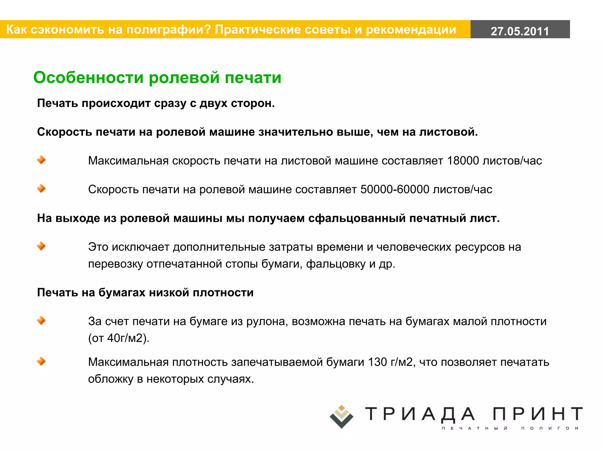 Особенности ролевой печати Печать происходит сразу с двух сторон. Скорость печати на ролевой машине значительно выше, чем на листовой. Максимальная скорость печати на листовой машине составляет 18000 листов/час Скорость печати на ролевой машине составляет 50000-60000 листов/час На выходе из ролевой машины мы получаем сфальцованный печатный лист.  Это исключает дополнительные затраты времени и человеческих ресурсов на перевозку отпечатанной стопы бумаги, фальцовку и др. Печать на бумагах низкой плотности За счет печати на бумаге из рулона, возможна печать на бумагах малой плотности (от 40г/м2). Максимальная плотность запечатываемой бумаги 130 г/м2, что позволяет печатать обложку в некоторых случаях. 