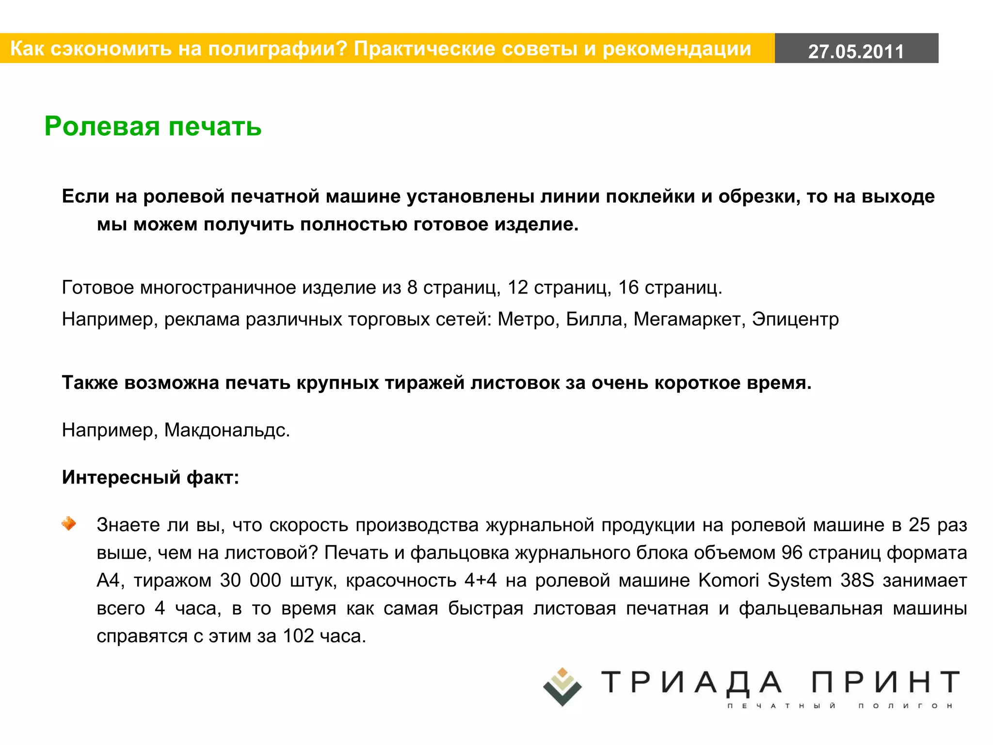 Ролевая печать Если на ролевой печатной машине установлены линии поклейки и обрезки, то на выходе мы можем получить полностью готовое изделие. Готовое многостраничное изделие из 8 страниц, 12 страниц, 16 страниц.  Например, реклама различных торговых сетей: Метро, Билла, Мегамаркет, Эпицентр Также возможна печать крупных тиражей листовок за очень короткое время.  Например, Макдональдс. Интересный факт:  Знаете ли вы, что скорость производства журнальной продукции на ролевой машине в 25 раз выше, чем на листовой? Печать и фальцовка журнального блока объемом 96 страниц формата А4, тиражом 30 000 штук, красочность 4+4 на ролевой машине Komori System 38S занимает всего 4 часа, в то время как самая быстрая листовая печатная и фальцевальная машины справятся с этим за 102 часа. 
