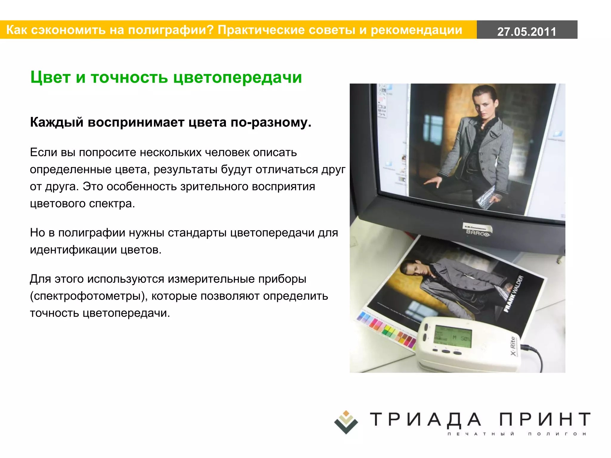 Цвет и точность цветопередачи Каждый воспринимает цвета по-разному.  Если вы попросите нескольких человек описать определенные цвета, результаты будут отличаться друг от друга. Это особенность зрительного восприятия цветового спектра. Но в полиграфии нужны стандарты цветопередачи для идентификации цветов. Для этого используются измерительные приборы (спектрофотометры), которые позволяют определить точность цветопередачи. 