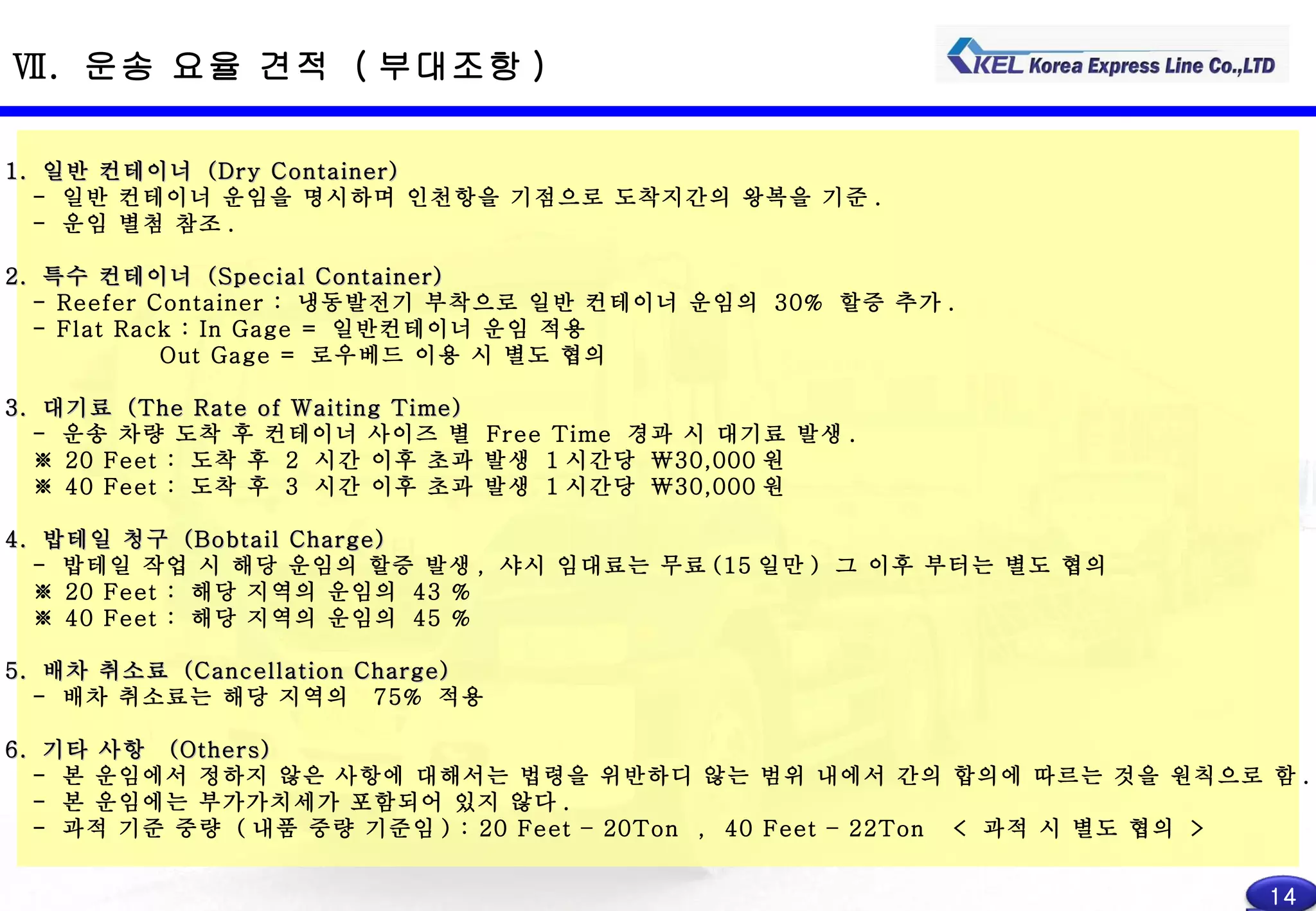 Ⅶ .  운송 요율 견적  ( 부대조항 ) 1.  일반 컨테이너  (Dry Container) -  일반 컨테이너 운임을 명시하며 인천항을 기점으로 도착지간의 왕복을 기준 . -  운임 별첨 참조 . 2.  특수 컨테이너  (Special Container) - Reefer Container :  냉동발전기 부착으로 일반 컨테이너 운임의  30%  할증 추가 . - Flat Rack : In Gage =  일반컨테이너 운임 적용 Out Gage =  로우베드 이용 시 별도 협의 3.  대기료  (The Rate of Waiting Time) -  운송 차량 도착 후 컨테이너 사이즈 별  Free Time  경과 시 대기료 발생 . ※  20 Feet :  도착 후  2  시간 이후 초과 발생  1 시간당  \30,000 원 ※  40 Feet :  도착 후  3  시간 이후 초과 발생  1 시간당  \30,000 원 4.  밥테일 청구  (Bobtail Charge) -  밥테일 작업 시 해당 운임의 할증 발생 ,  샤시 임대료는 무료 (15 일만 )  그 이후 부터는 별도 협의 ※  20 Feet :  해당 지역의 운임의  43 % ※  40 Feet :  해당 지역의 운임의  45 % 5.  배차 취소료  (Cancellation Charge) -  배차 취소료는 해당 지역의  75%  적용 6.  기타 사항  (Others) -  본 운임에서 정하지 않은 사항에 대해서는 법령을 위반하디 않는 범위 내에서 간의 합의에 따르는 것을 원칙으로 함 . -  본 운임에는 부가가치세가 포함되어 있지 않다 . -  과적 기준 중량  ( 내품 중량 기준임 ) : 20 Feet – 20Ton  ,  40 Feet – 22Ton  <  과적 시 별도 협의  > 14 