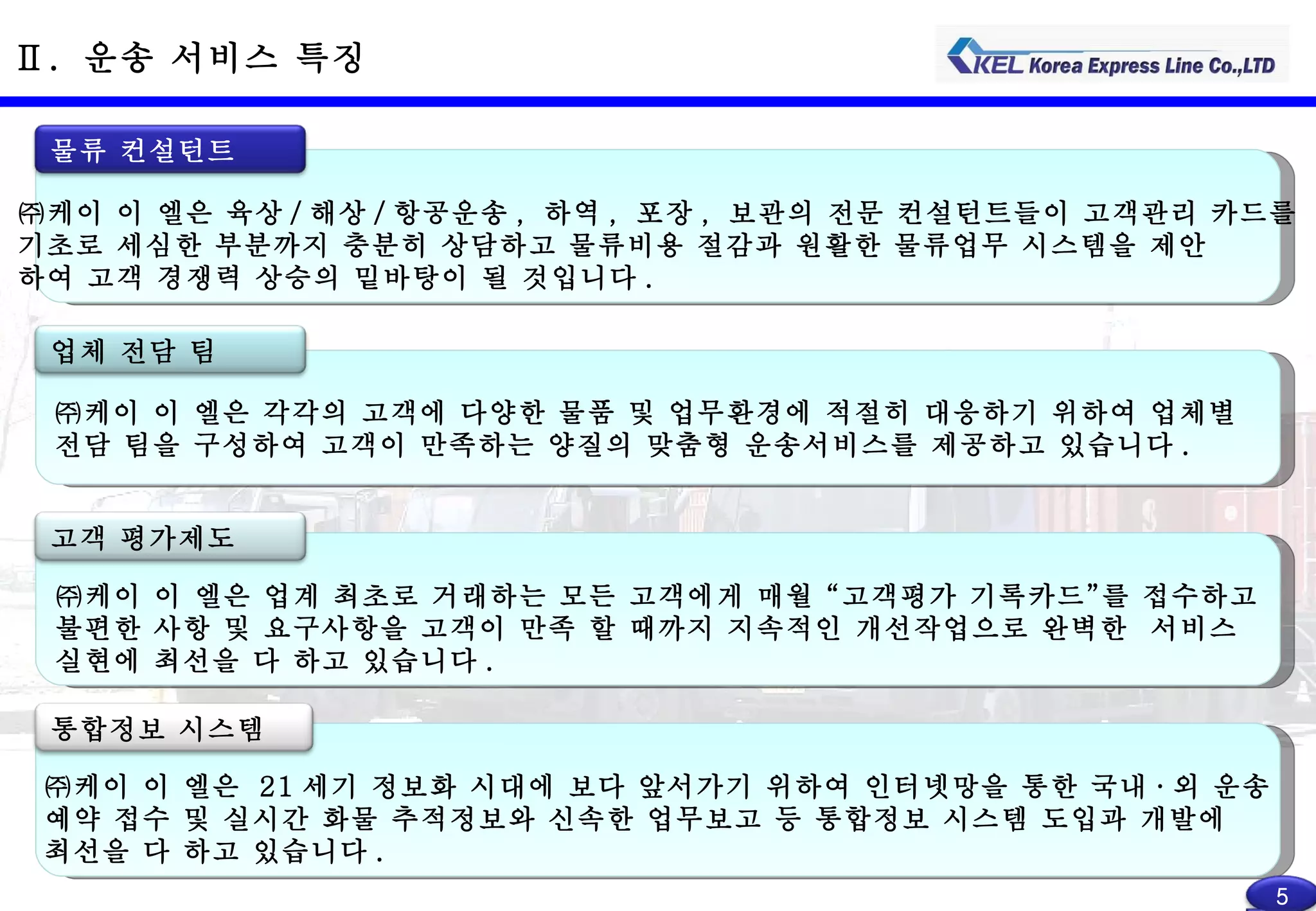 Ⅱ .  운송 서비스 특징 ㈜케이 이 엘은 육상 / 해상 / 항공운송 ,  하역 ,  포장 ,  보관의 전문 컨설턴트들이 고객관리 카드를 기초로 세심한 부분까지 충분히 상담하고 물류비용 절감과 원활한 물류업무 시스템을 제안 하여 고객 경쟁력 상승의 밑바탕이 될 것입니다 . 물류 컨설턴트 ㈜케이 이 엘은  21 세기 정보화 시대에 보다 앞서가기 위하여 인터넷망을 통한 국내 · 외 운송 예약 접수 및 실시간 화물 추적정보와 신속한 업무보고 등 통합정보 시스템 도입과 개발에  최선을 다 하고 있습니다 . 통합정보 시스템 ㈜케이 이 엘은 업계 최초로 거래하는 모든 고객에게 매월 “고객평가 기록카드”를 접수하고 불편한 사항 및 요구사항을 고객이 만족 할 때까지 지속적인 개선작업으로 완벽한  서비스 실현에 최선을 다 하고 있습니다 . 고객 평가제도 ㈜케이 이 엘은 각각의 고객에 다양한 물품 및 업무환경에 적절히 대응하기 위하여 업체별 전담 팀을 구성하여 고객이 만족하는 양질의 맞춤형 운송서비스를 제공하고 있습니다 . 업체 전담 팀 5 